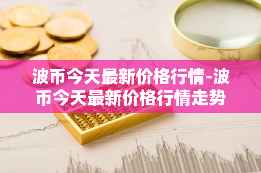 波币今天最新价格行情-波币今天最新价格行情走势